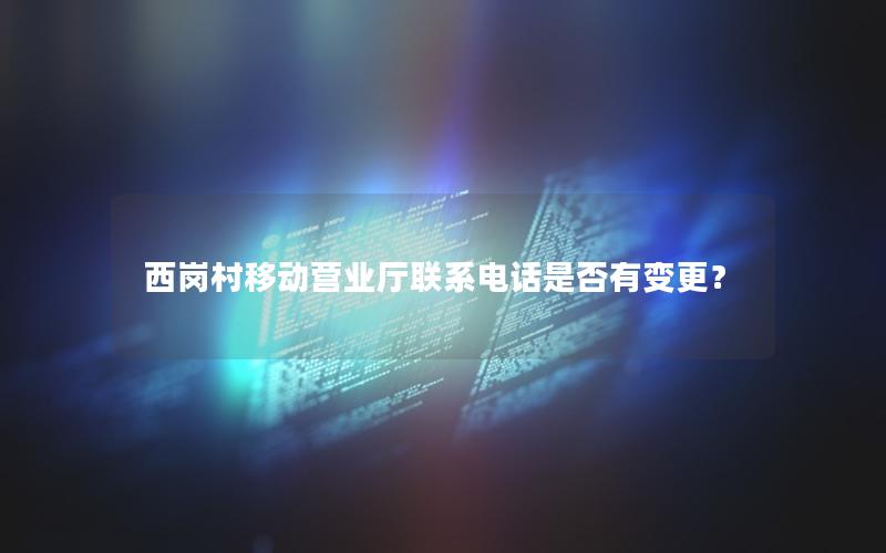 西岗村移动营业厅联系电话是否有变更？