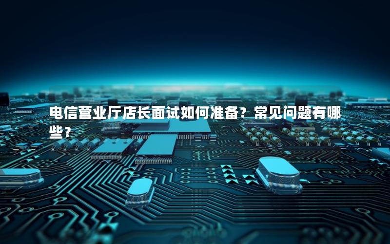 电信营业厅店长面试如何准备？常见问题有哪些？
