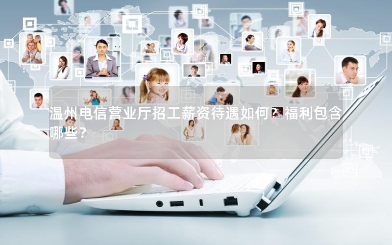 温州电信营业厅招工薪资待遇如何？福利包含哪些？
