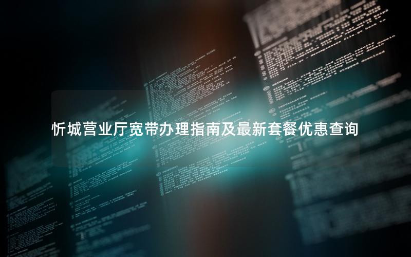 忻城营业厅宽带办理指南及最新套餐优惠查询