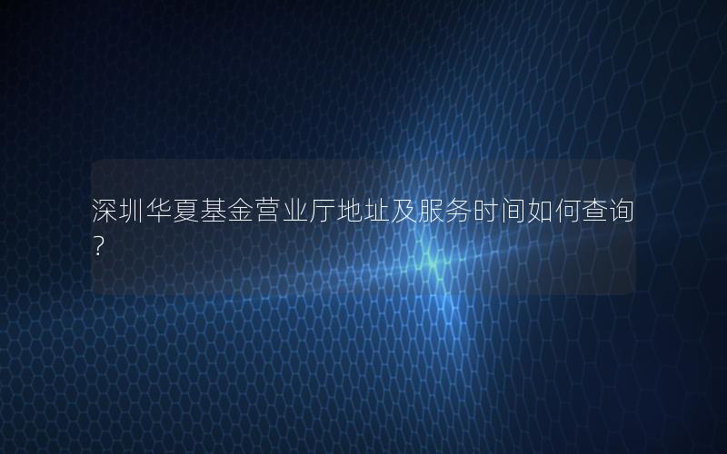 深圳华夏基金营业厅地址及服务时间如何查询？