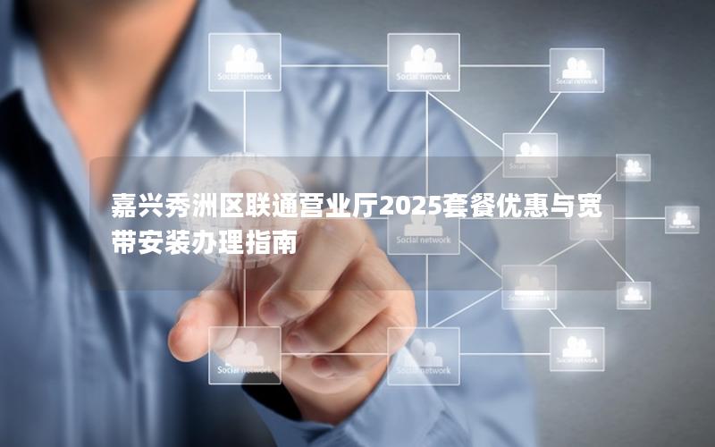 嘉兴秀洲区联通营业厅2025套餐优惠与宽带安装办理指南