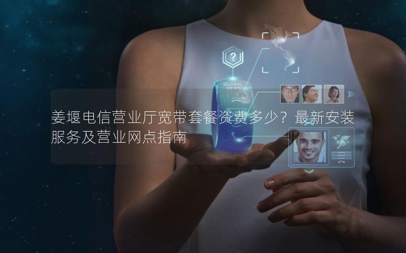 姜堰电信营业厅宽带套餐资费多少？最新安装服务及营业网点指南