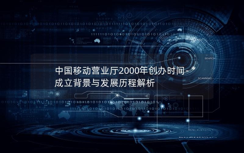 中国移动营业厅2000年创办时间-成立背景与发展历程解析