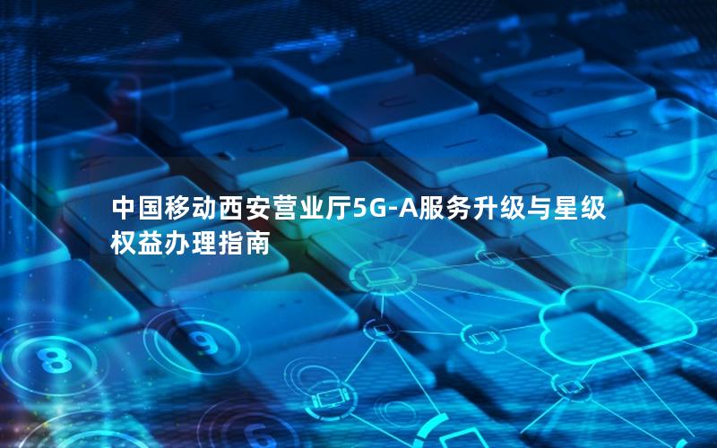 中国移动西安营业厅5G-A服务升级与星级权益办理指南