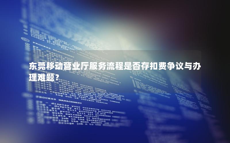 东莞移动营业厅服务流程是否存扣费争议与办理难题？