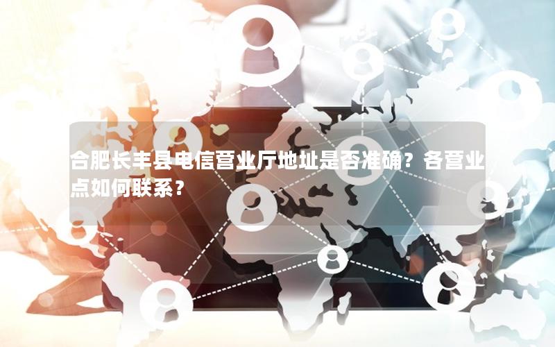 合肥长丰县电信营业厅地址是否准确？各营业点如何联系？