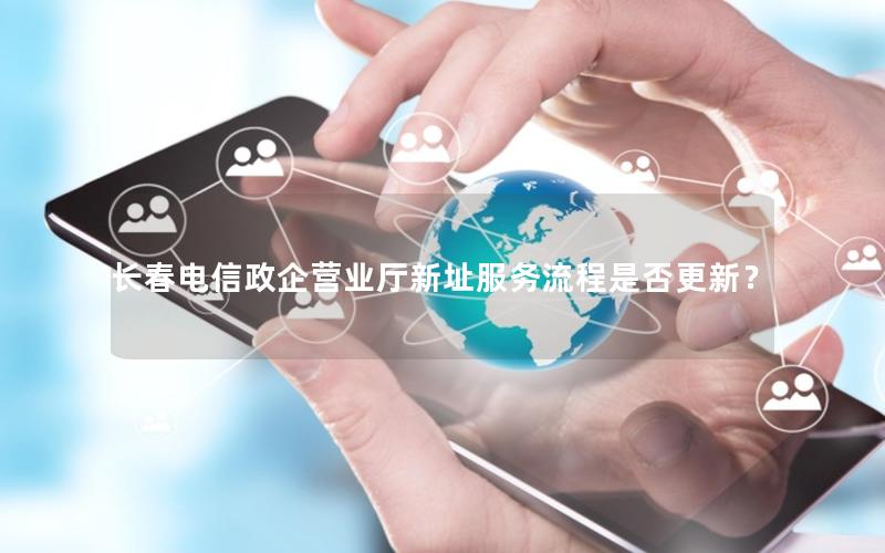 长春电信政企营业厅新址服务流程是否更新？