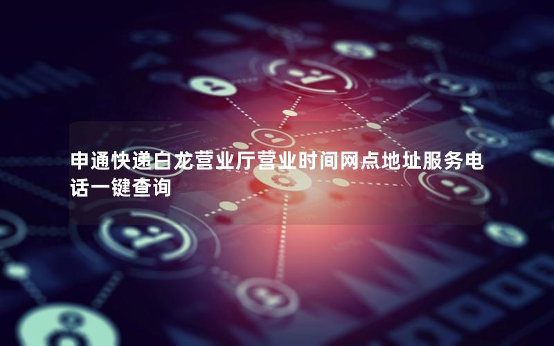 申通快递白龙营业厅营业时间网点地址服务电话一键查询