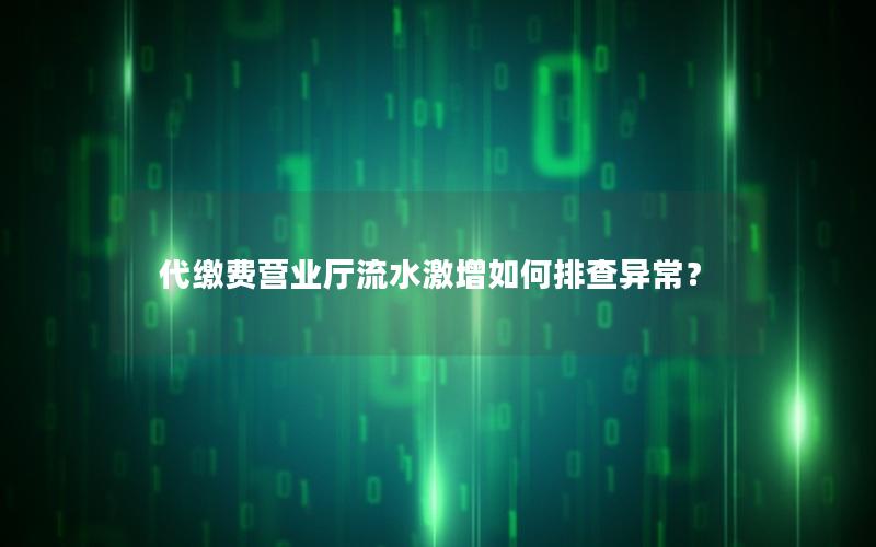 代缴费营业厅流水激增如何排查异常？