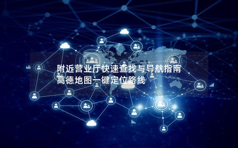 附近营业厅快速查找与导航指南 高德地图一键定位路线