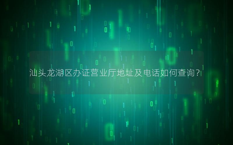 汕头龙湖区办证营业厅地址及电话如何查询？