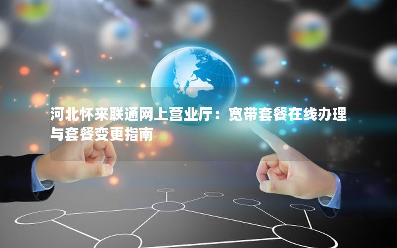 河北怀来联通网上营业厅：宽带套餐在线办理与套餐变更指南