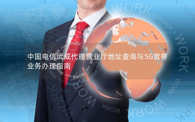 中国电信武威代理营业厅地址查询与5G宽带业务办理指南