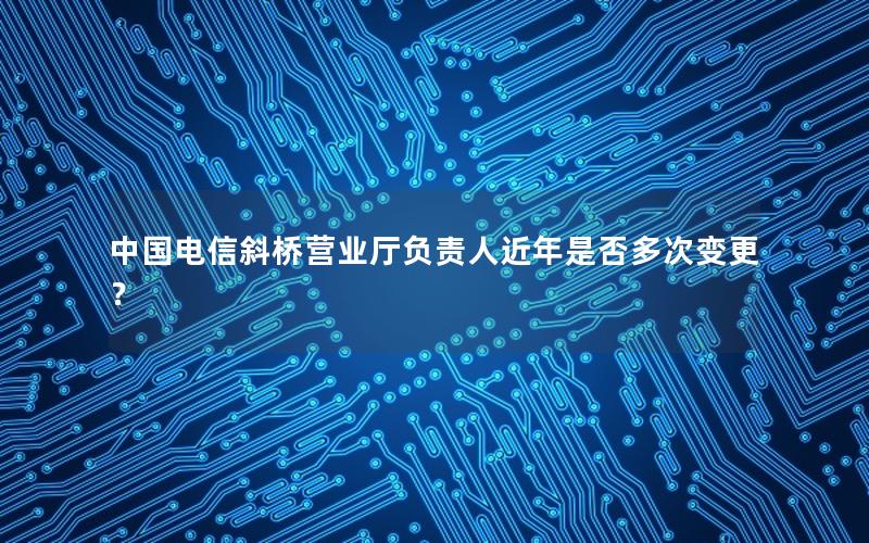 中国电信斜桥营业厅负责人近年是否多次变更？