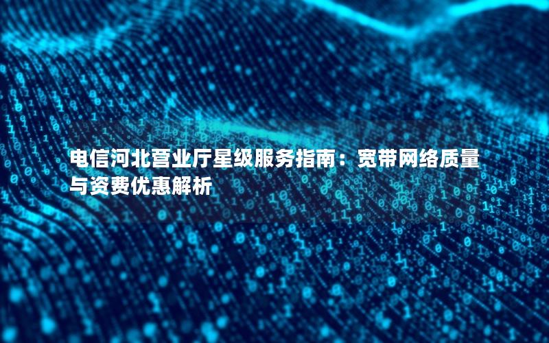 电信河北营业厅星级服务指南：宽带网络质量与资费优惠解析
