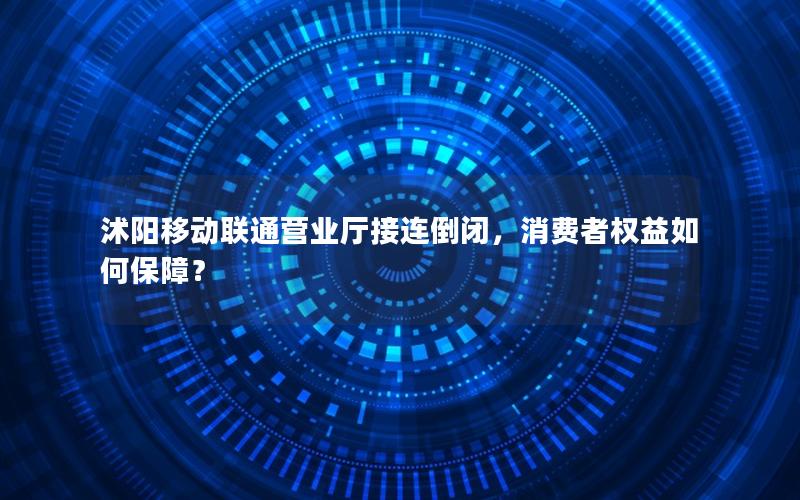 沭阳移动联通营业厅接连倒闭，消费者权益如何保障？