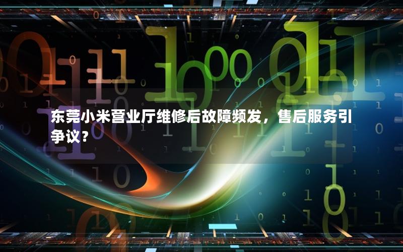 东莞小米营业厅维修后故障频发，售后服务引争议？