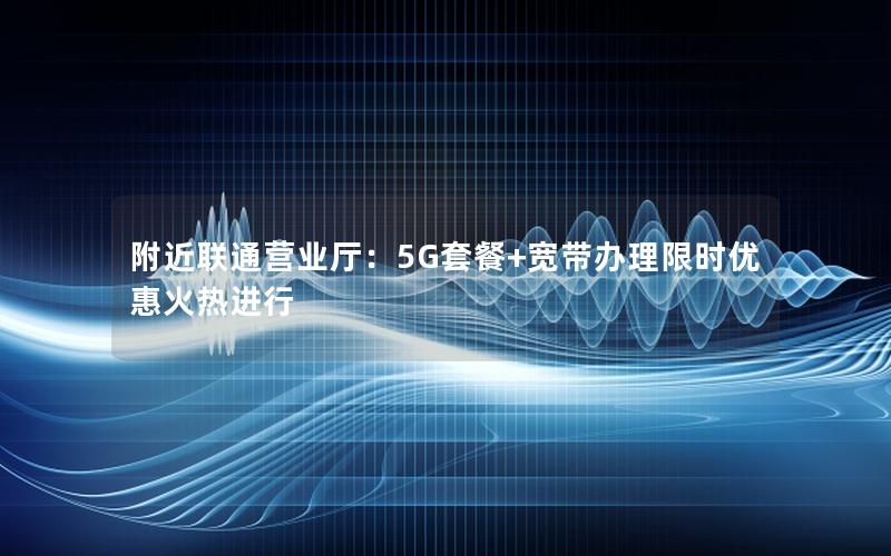 附近联通营业厅：5G套餐+宽带办理限时优惠火热进行