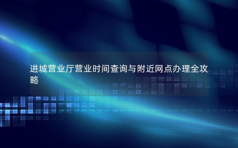 进城营业厅营业时间查询与附近网点办理全攻略