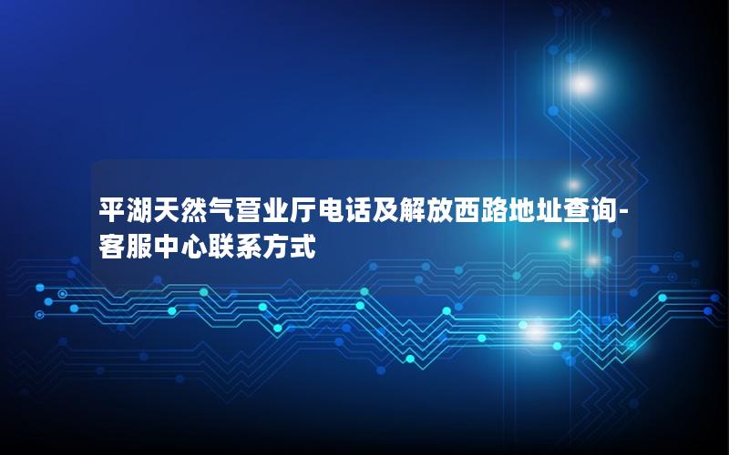 平湖天然气营业厅电话及解放西路地址查询-客服中心联系方式