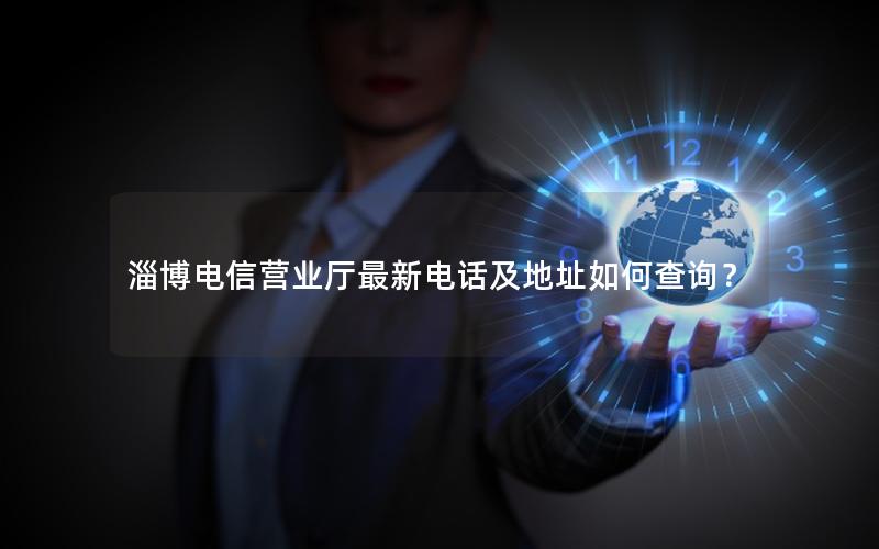 淄博电信营业厅最新电话及地址如何查询？