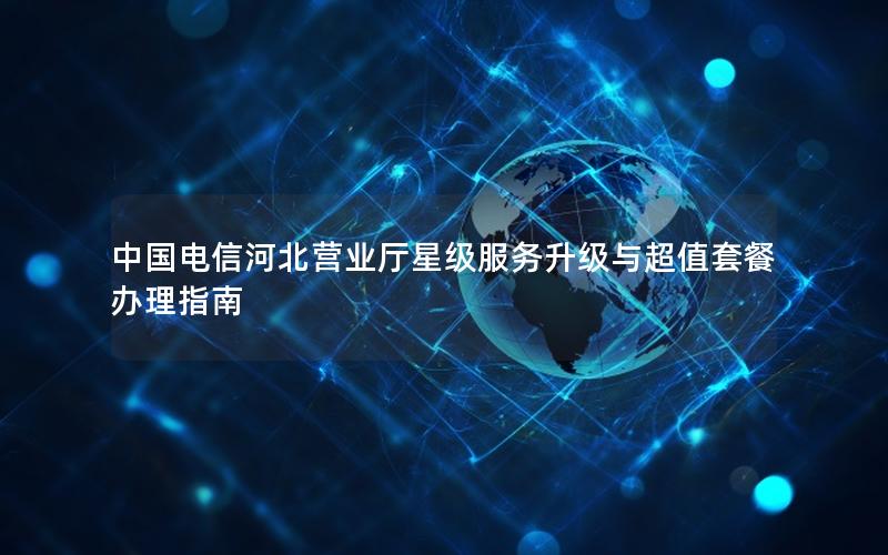中国电信河北营业厅星级服务升级与超值套餐办理指南