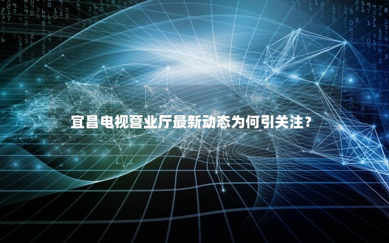 宜昌电视营业厅最新动态为何引关注？