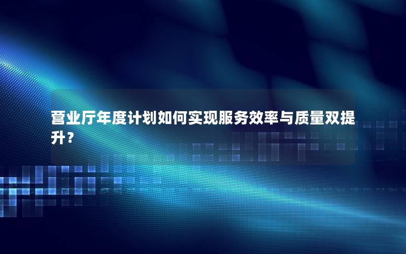 营业厅年度计划如何实现服务效率与质量双提升？