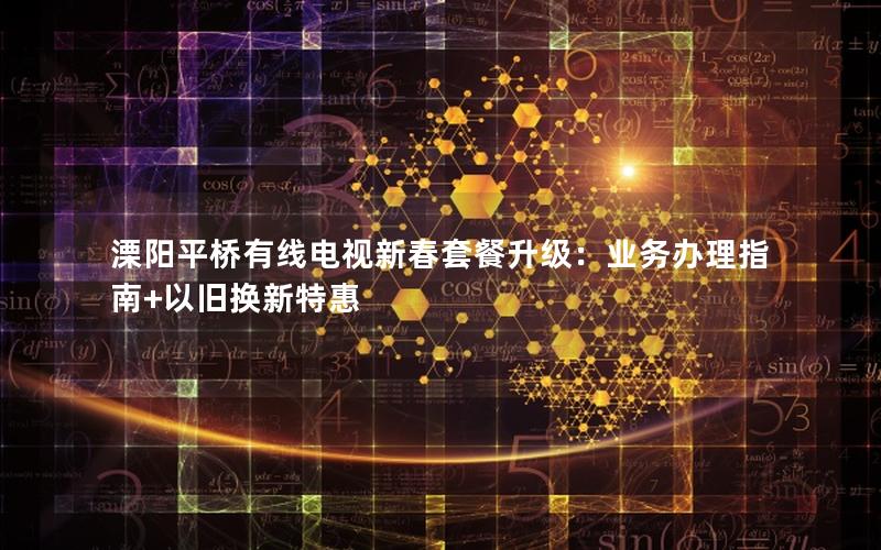 溧阳平桥有线电视新春套餐升级：业务办理指南+以旧换新特惠
