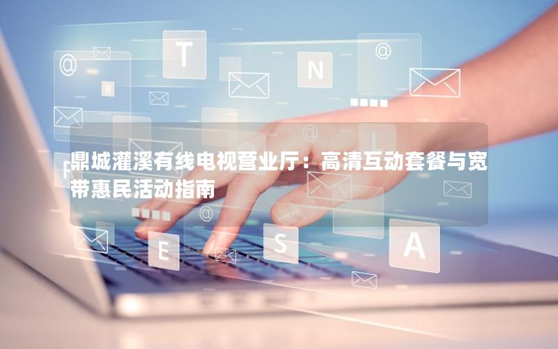 鼎城灌溪有线电视营业厅：高清互动套餐与宽带惠民活动指南