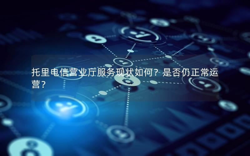 托里电信营业厅服务现状如何？是否仍正常运营？