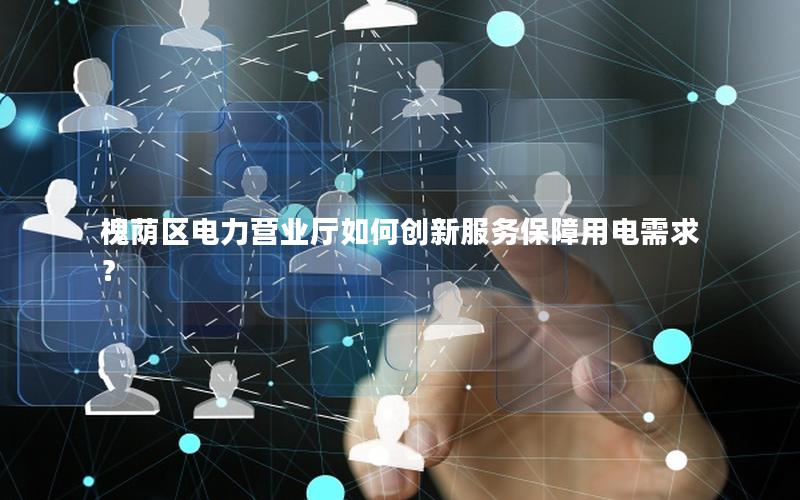 槐荫区电力营业厅如何创新服务保障用电需求？