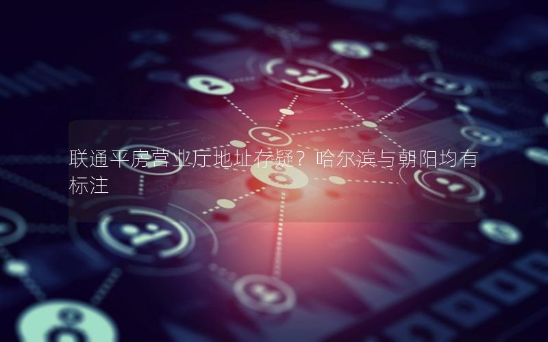 联通平房营业厅地址存疑？哈尔滨与朝阳均有标注