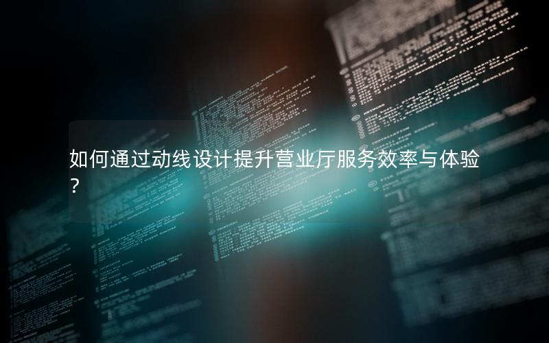 如何通过动线设计提升营业厅服务效率与体验？