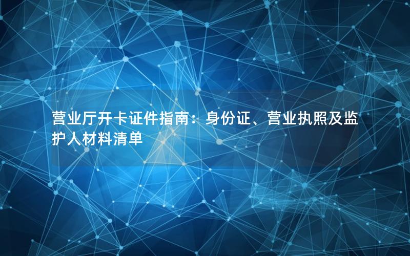 营业厅开卡证件指南：身份证、营业执照及监护人材料清单
