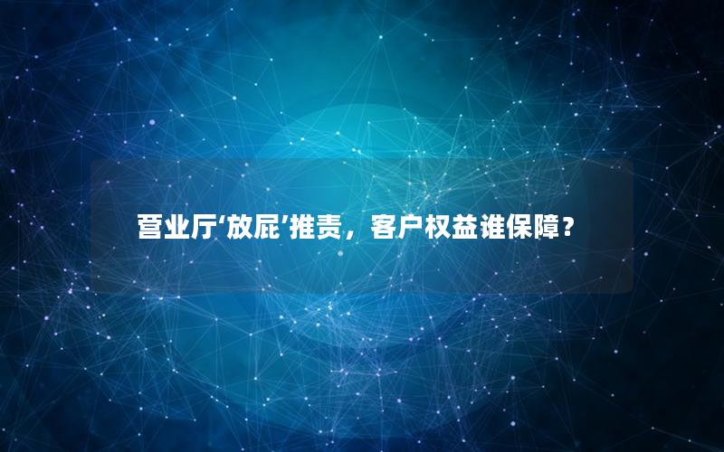 营业厅‘放屁’推责，客户权益谁保障？