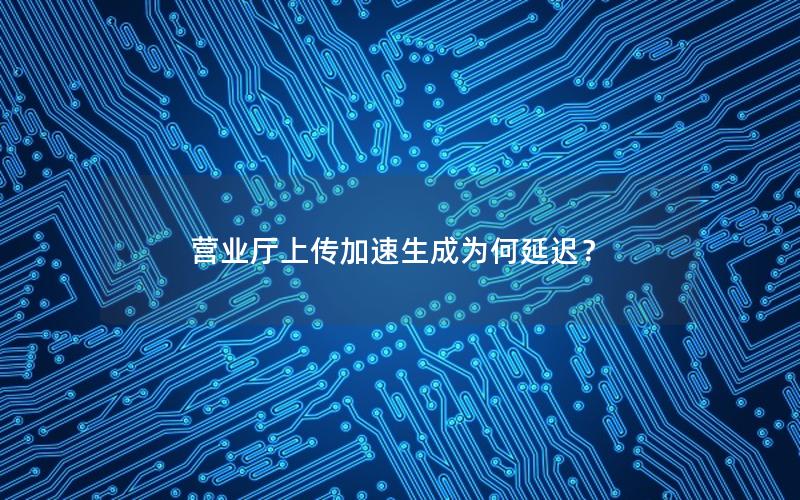 营业厅上传加速生成为何延迟？