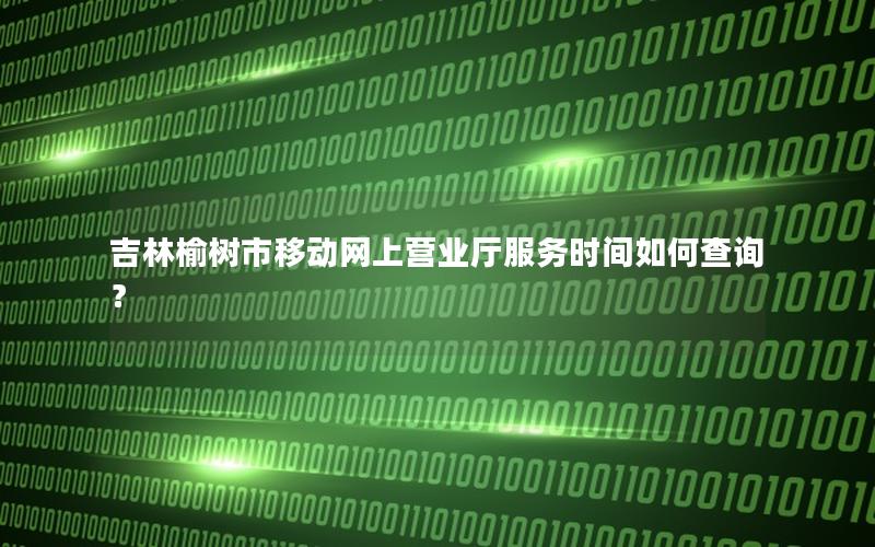 吉林榆树市移动网上营业厅服务时间如何查询？