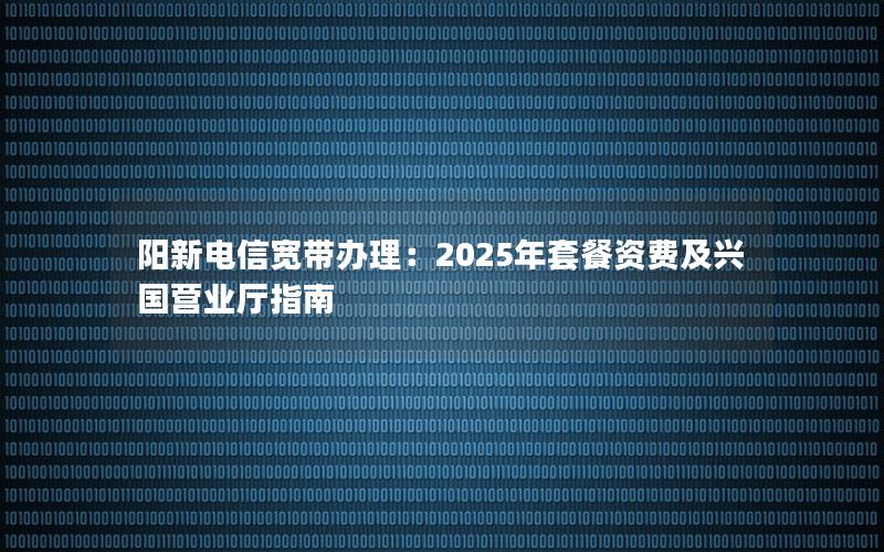 阳新电信宽带办理：2025年套餐资费及兴国营业厅指南