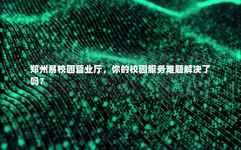 郑州易校园营业厅，你的校园服务难题解决了吗？