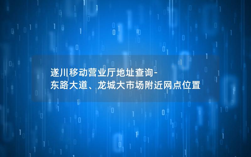 遂川移动营业厅地址查询-东路大道、龙城大市场附近网点位置