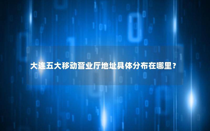 大连五大移动营业厅地址具体分布在哪里？