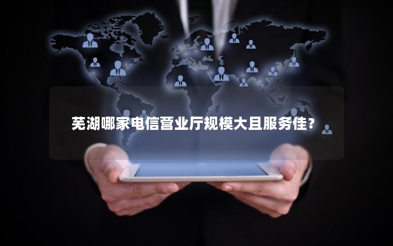 芜湖哪家电信营业厅规模大且服务佳？