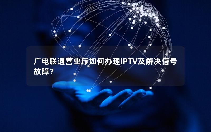广电联通营业厅如何办理IPTV及解决信号故障？