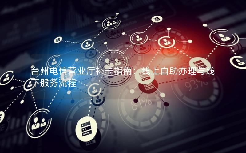 台州电信营业厅补卡指南：线上自助办理与线下服务流程