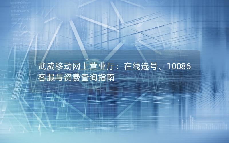 武威移动网上营业厅：在线选号、10086客服与资费查询指南