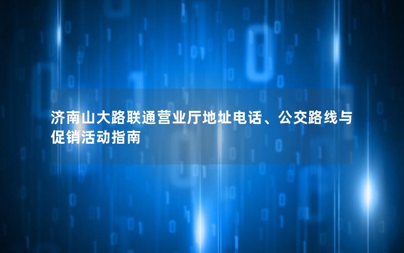 济南山大路联通营业厅地址电话、公交路线与促销活动指南