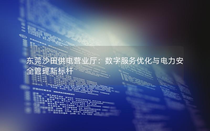 东莞沙田供电营业厅：数字服务优化与电力安全管理新标杆