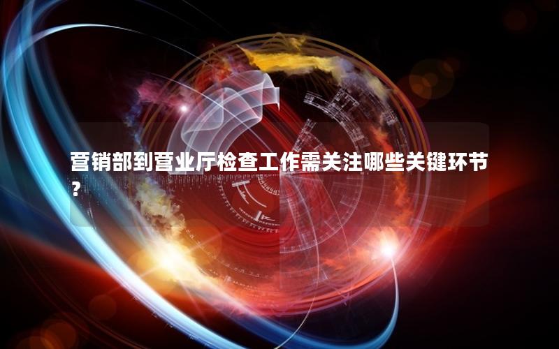 营销部到营业厅检查工作需关注哪些关键环节？